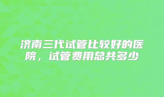 济南三代试管比较好的医院,试管费用总共多少
