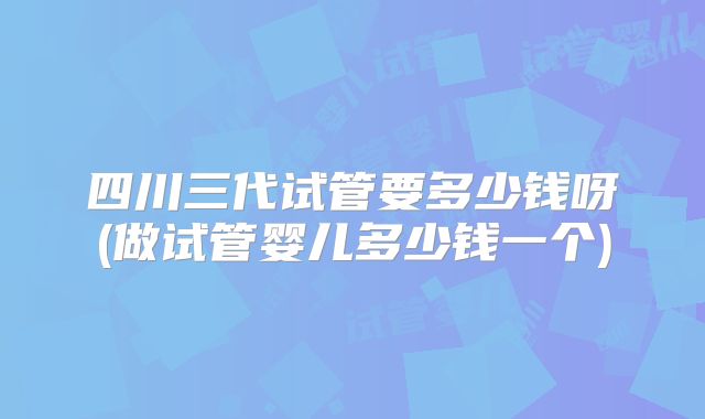 四川三代试管要多少钱呀(做试管婴儿多少钱一个)