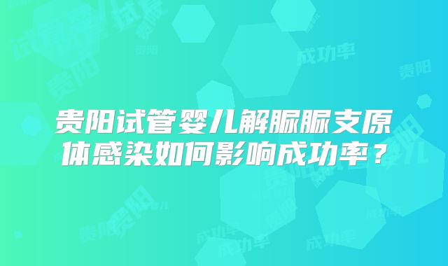 贵阳试管婴儿解脲脲支原体感染如何影响成功率?