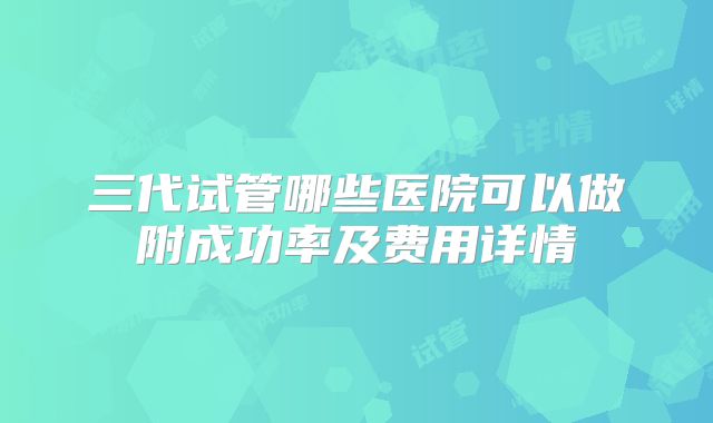 三代试管哪些医院可以做附成功率及费用详情