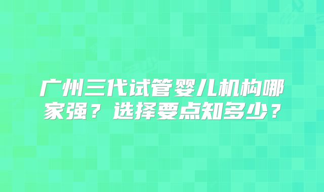 广州三代试管婴儿机构哪家强?选择要点知多少?