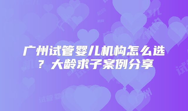 广州试管婴儿机构怎么选？大龄求子案例分享