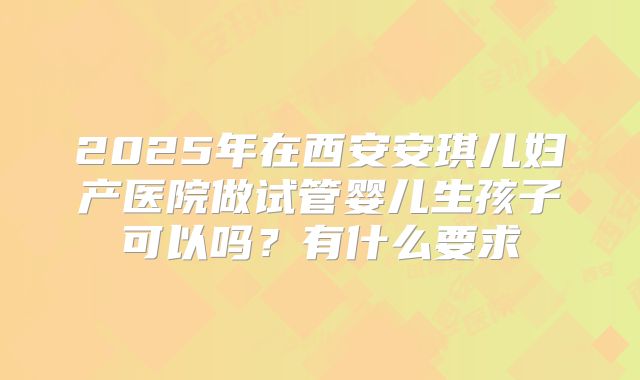 2025年在西安安琪儿妇产医院做试管婴儿生孩子可以吗?有什么要求