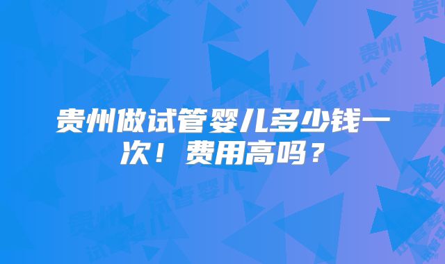 贵州做试管婴儿多少钱一次！费用高吗？