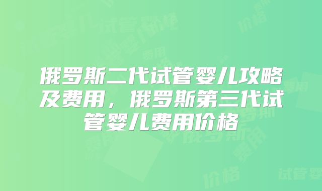 俄罗斯二代试管婴儿攻略及费用,俄罗斯第三代试管婴儿费用价格