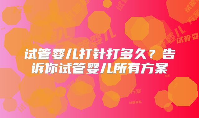试管婴儿打针打多久?告诉你试管婴儿所有方案