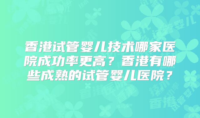 香港试管婴儿技术哪家医院成功率更高?香港有哪些成熟的试管婴儿医院?