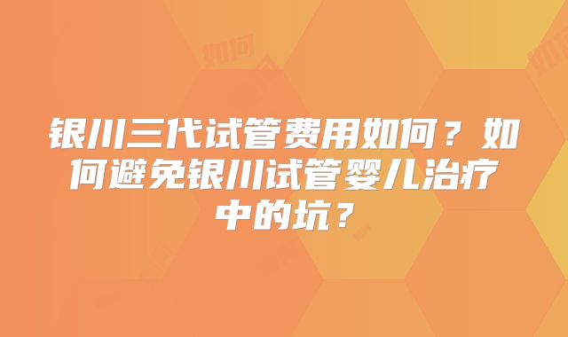 银川三代试管费用如何？如何避免银川试管婴儿治疗中的坑？