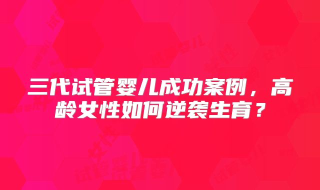 三代试管婴儿成功案例,高龄女性如何逆袭生育?