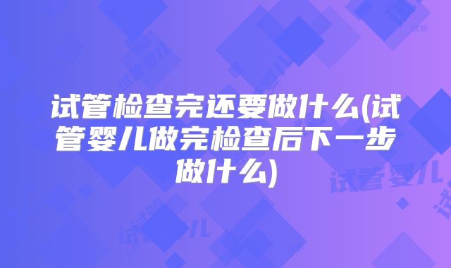 试管检查完还要做什么(试管婴儿做完检查后下一步做什么)