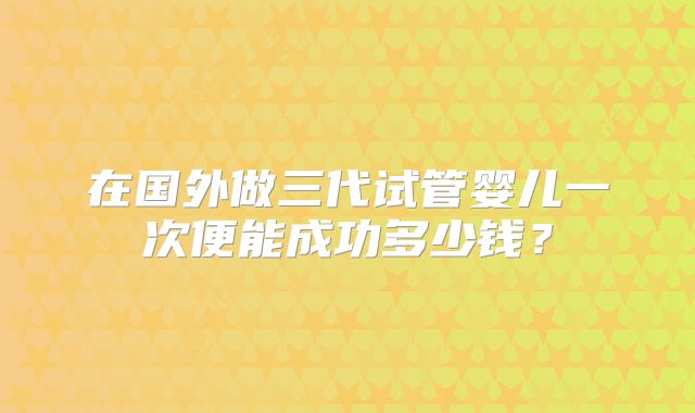 在国外做三代试管婴儿一次便能成功多少钱?