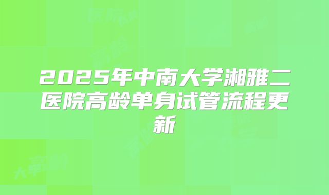 2025年中南大学湘雅二医院高龄单身试管流程更新
