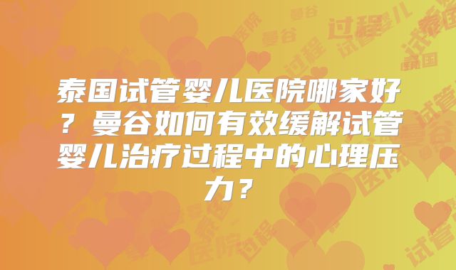 泰国试管婴儿医院哪家好？曼谷如何有效缓解试管婴儿治疗过程中的心理压力？