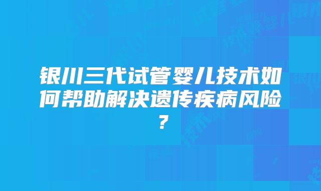 银川三代试管婴儿技术如何帮助解决遗传疾病风险？