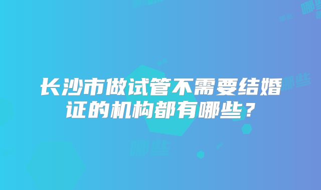 长沙市做试管不需要结婚证的机构都有哪些？