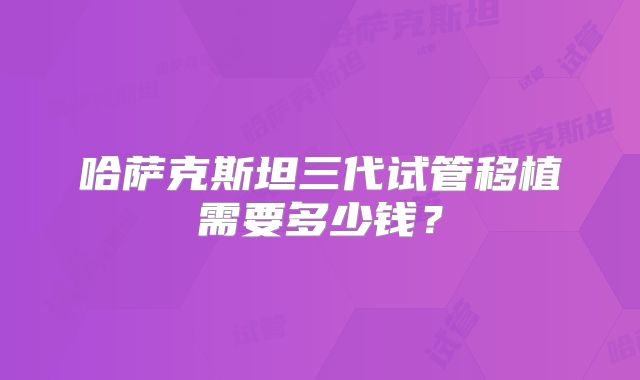 哈萨克斯坦三代试管移植需要多少钱?