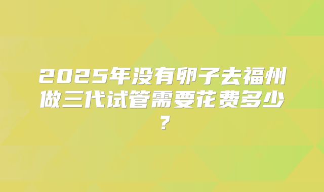 2025年没有卵子去福州做三代试管需要花费多少？