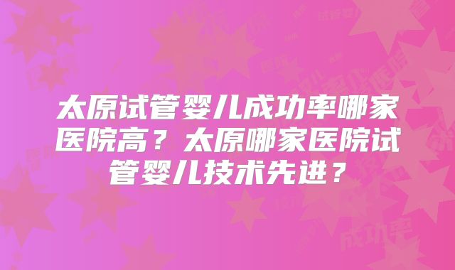 太原试管婴儿成功率哪家医院高？太原哪家医院试管婴儿技术先进？