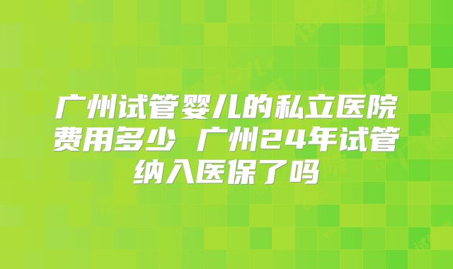 广州试管婴儿的私立医院费用多少 广州24年试管纳入医保了吗