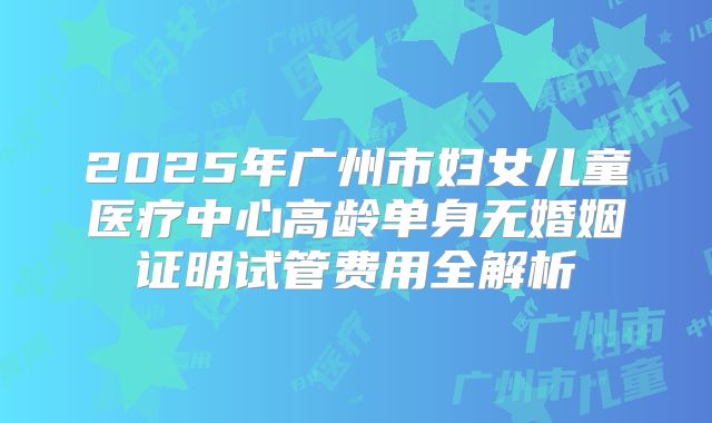 2025年广州市妇女儿童医疗中心高龄单身无婚姻证明试管费用全解析
