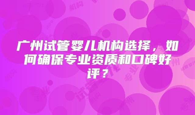 广州试管婴儿机构选择,如何确保专业资质和口碑好评?