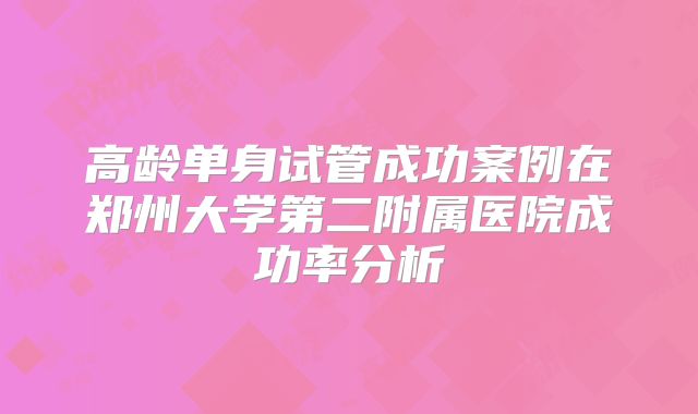 高龄单身试管成功案例在郑州大学第二附属医院成功率分析