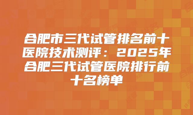 合肥市三代试管排名前十医院技术测评:2025年合肥三代试管医院排行前十名榜单