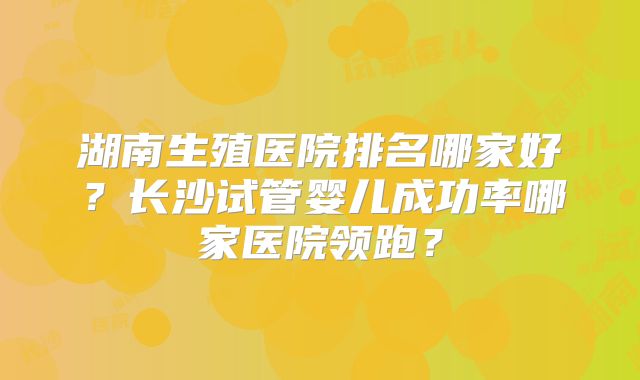 湖南生殖医院排名哪家好?长沙试管婴儿成功率哪家医院领跑?