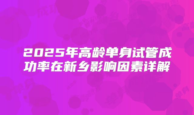 2025年高龄单身试管成功率在新乡影响因素详解