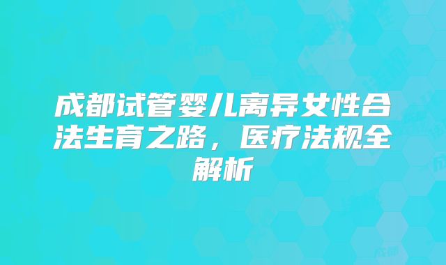 成都试管婴儿离异女性合法生育之路,医疗法规全解析