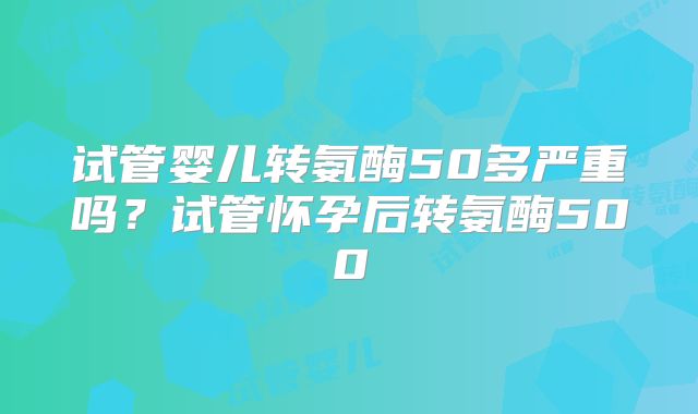 试管婴儿转氨酶50多严重吗？试管怀孕后转氨酶500
