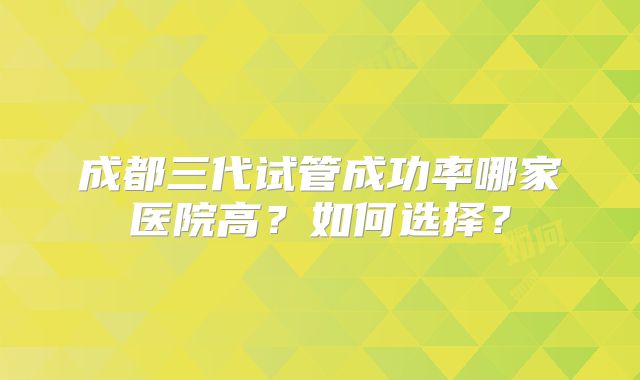 成都三代试管成功率哪家医院高?如何选择?