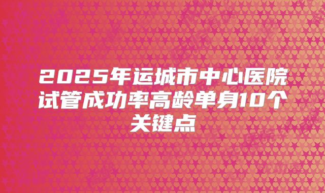 2025年运城市中心医院试管成功率高龄单身10个关键点
