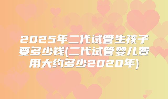 2025年二代试管生孩子要多少钱(二代试管婴儿费用大约多少2020年)