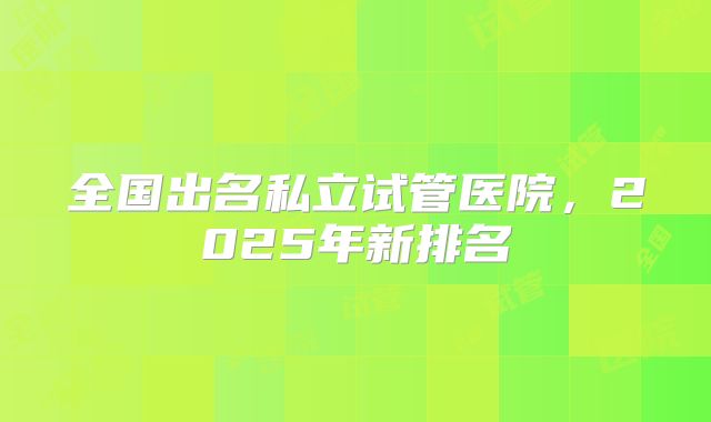 全国出名私立试管医院,2025年新排名