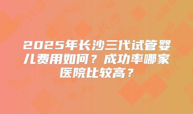 2025年长沙三代试管婴儿费用如何?成功率哪家医院比较高?