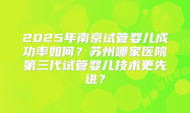 2025年南京试管婴儿成功率如何?苏州哪家医院第三代试管婴儿技术更先进?