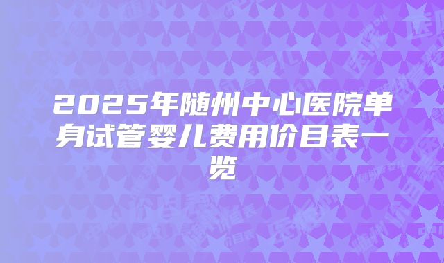 2025年随州中心医院单身试管婴儿费用价目表一览