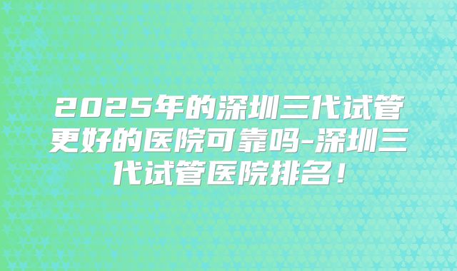 2025年的深圳三代试管更好的医院可靠吗-深圳三代试管医院排名!
