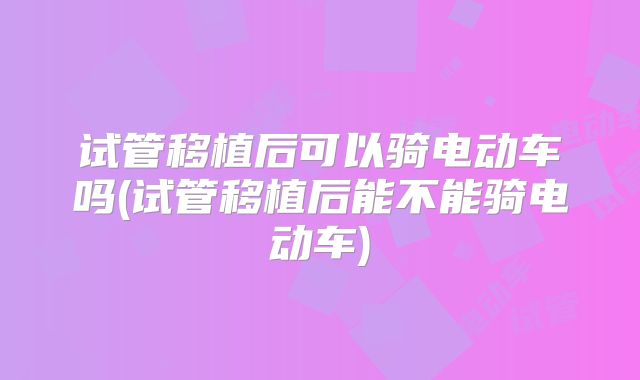 试管移植后可以骑电动车吗(试管移植后能不能骑电动车)