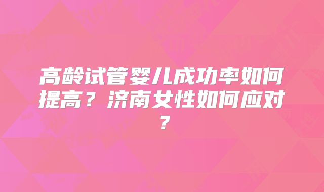 高龄试管婴儿成功率如何提高?济南女性如何应对?