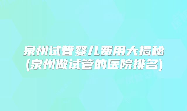 泉州试管婴儿费用大揭秘(泉州做试管的医院排名)