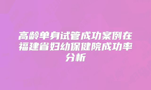 高龄单身试管成功案例在福建省妇幼保健院成功率分析