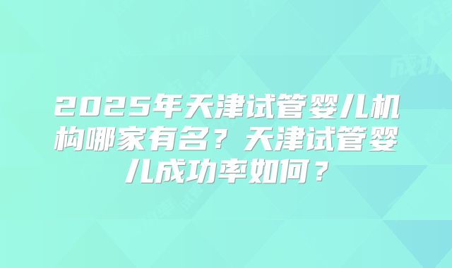 2025年天津试管婴儿机构哪家有名?天津试管婴儿成功率如何?