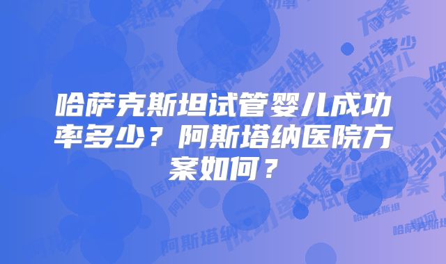 哈萨克斯坦试管婴儿成功率多少？阿斯塔纳医院方案如何？