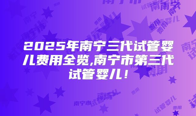 2025年南宁三代试管婴儿费用全览,南宁市第三代试管婴儿！
