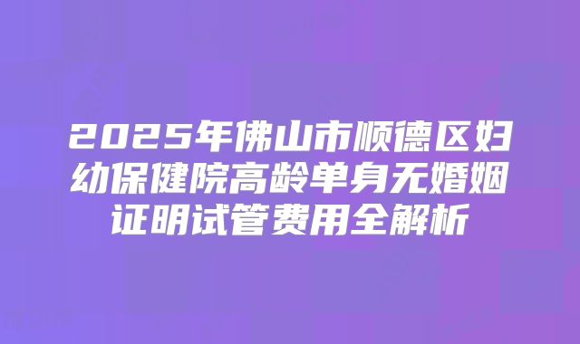 2025年佛山市顺德区妇幼保健院高龄单身无婚姻证明试管费用全解析
