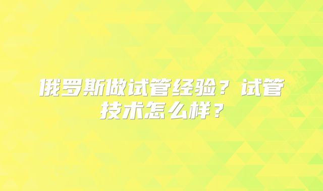 俄罗斯做试管经验？试管技术怎么样？