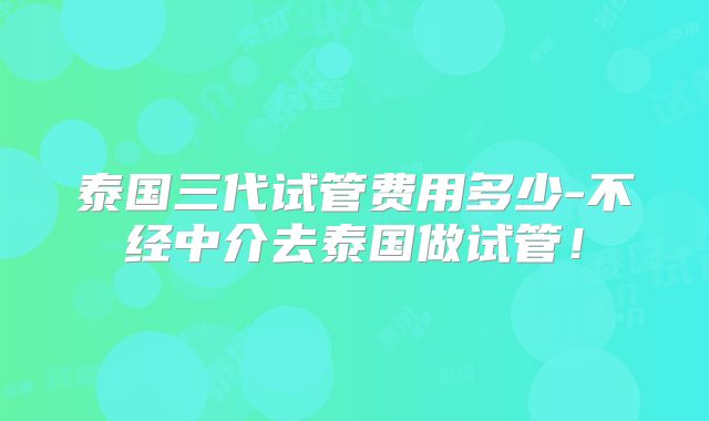 泰国三代试管费用多少-不经中介去泰国做试管！