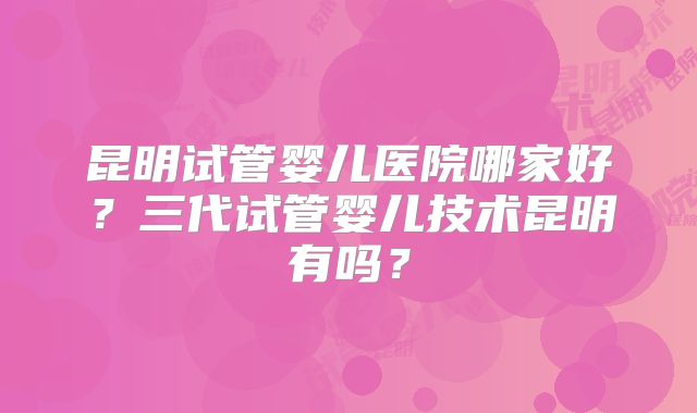 昆明试管婴儿医院哪家好?三代试管婴儿技术昆明有吗?